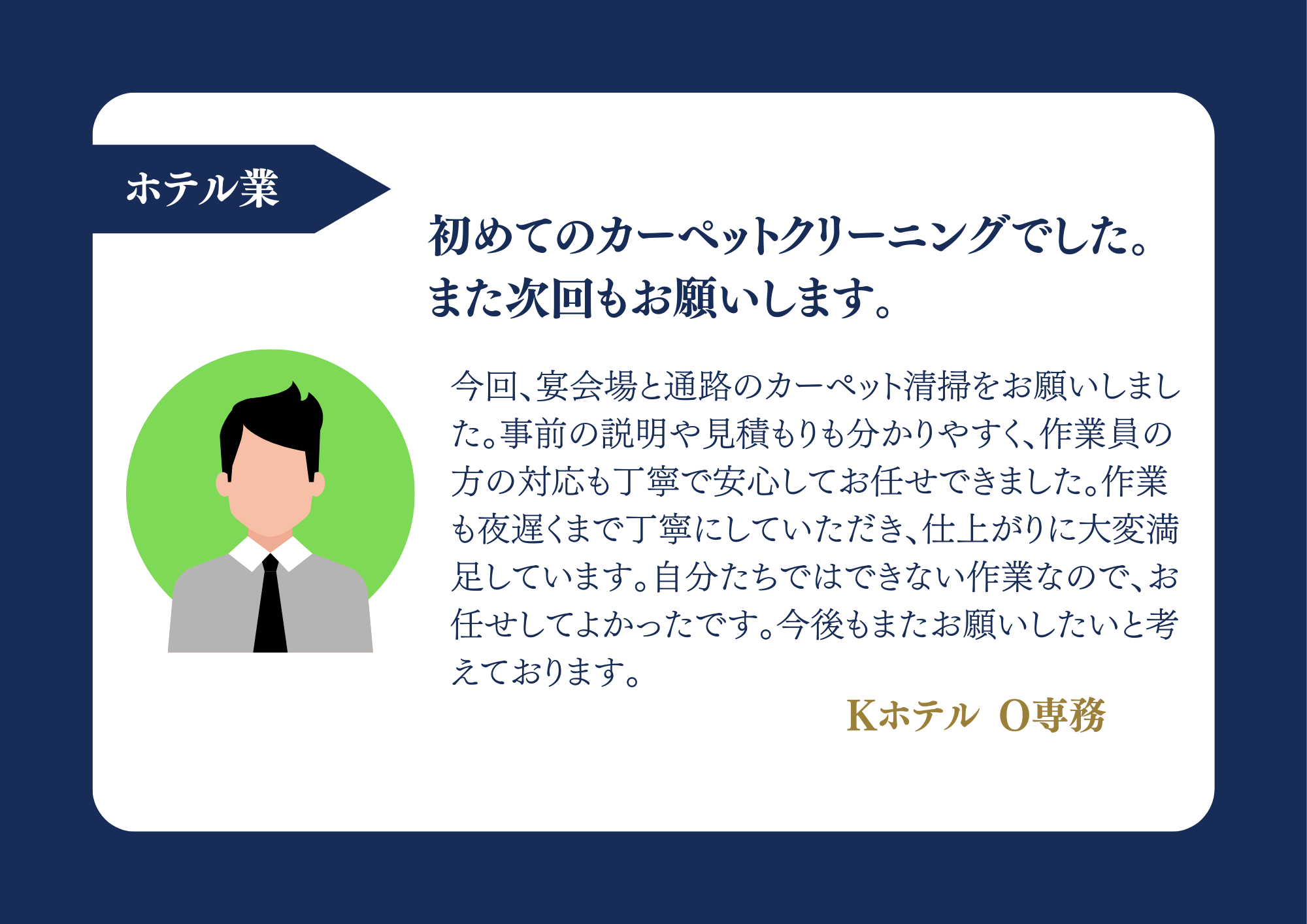 ホテル業 初めてのカーペットクリーニングでした。また次回もお願いします。今回、宴会場と通路のカーペット清掃をお願いしました。事前の説明や見積もりも分かりやすく、作業員の方の対応も丁寧で安心してお任せできました。作業も夜遅くまで丁寧にしていただき、仕上がりに大変満足しています。自分たちではできない作業なので、お任せしてよかったです。今後もまたお願いしたいと考えております。Kホテル O専務