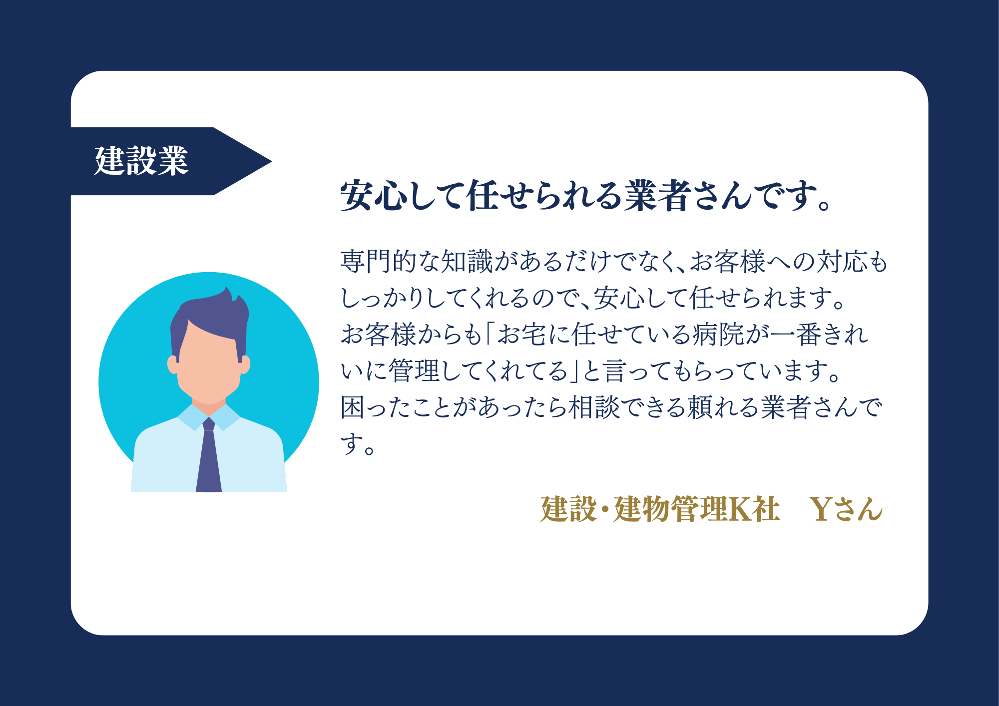 建設業 安心して任せられる業者さんです。専門的な知識があるだけでなく、お客様への対応もしっかりしてくれるので、安心して任せられます。お客様からも「お宅に任せている病院が一番きれいに管理してくれてる」と言ってもらっています。困ったことがあったら相談できる頼れる業者さんです。建設・建牣管理K社Yさん