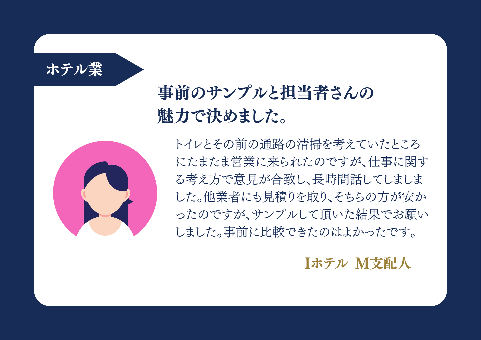 ホテル業 事前のサンプルと担当者さんの魅力で決めました。トイレとその前の通路の清掃を考えていたところにたまたま営業に来られたのですが、仕事に関する考え方で意見が合致し、長時間話してしましました。他業者にも見積りを取り、そちらの方が安かったのですが、サンプルして頂いた結果でお願いしました。事前に比較できたのはよかったです。Iホテル M支配人