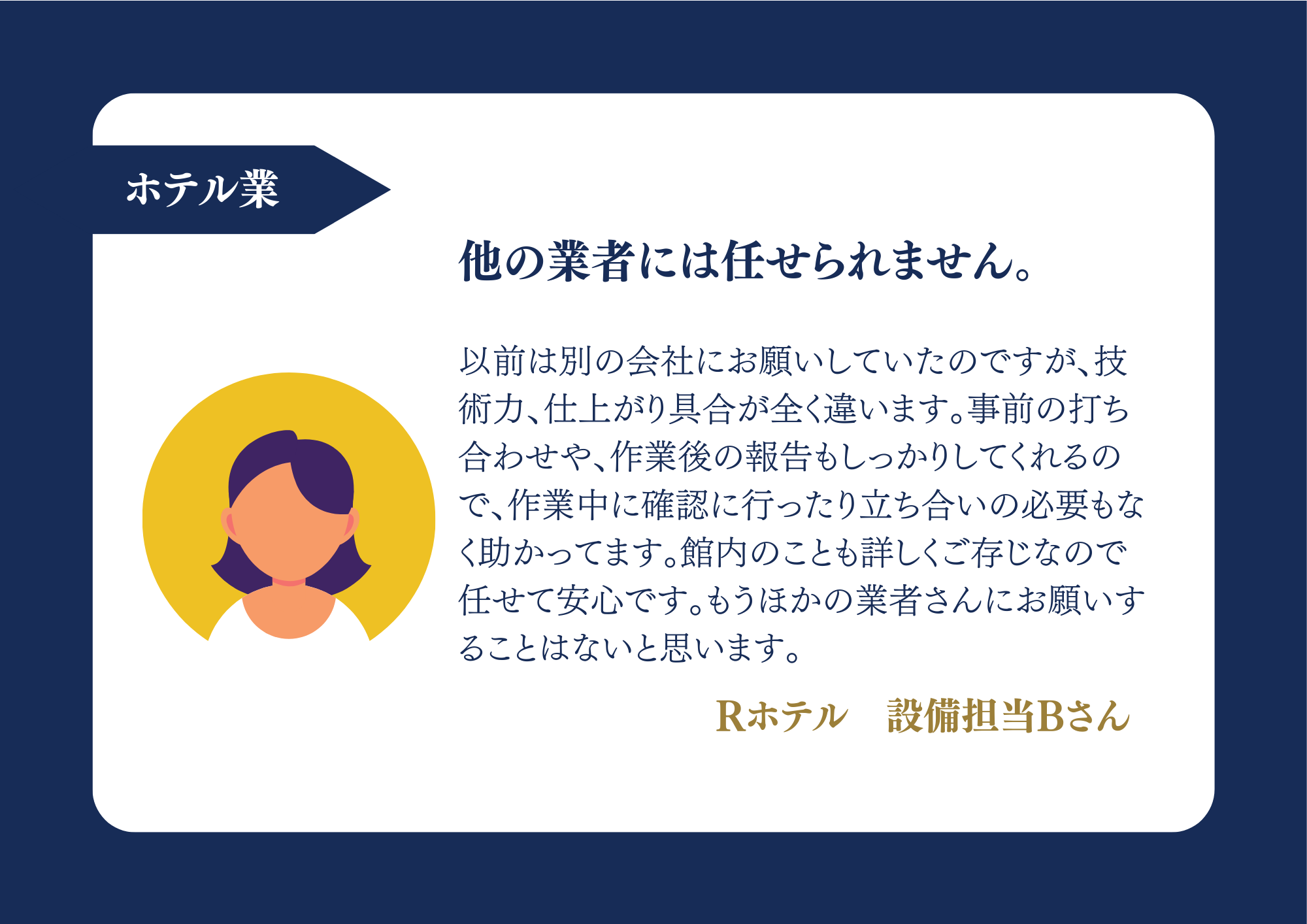 ホテル業 他の業者には任せられません。以前は別の会社にお願いしていたのですが、技術力、仕上がり具合が全く違います。事前の打ち合わせや、作業後の報告もしっかりしてくれるので、作業中に確認に行ったり立ち合いの必要もなく助かってます。館内のことも詳しくご存じなので任せて安心です。もうほかの業者さんにお願いすることはないと思います。Rホテル 設備担当Bさん
